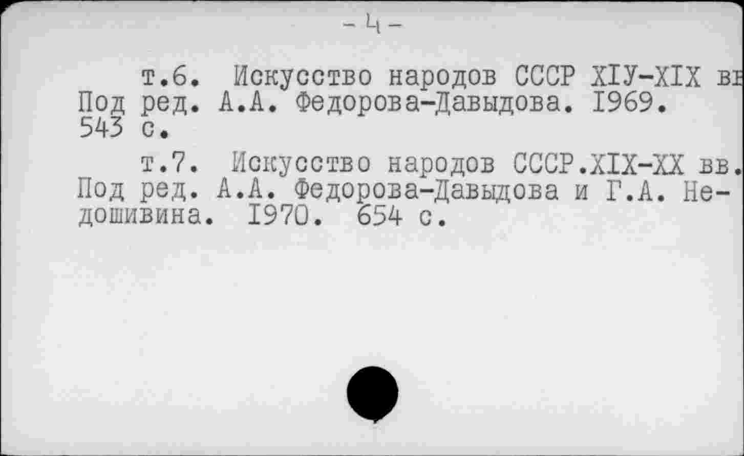 ﻿- ц-
т.6. Искусство народов СССР Х1У-Х1Х В1 Под ред. А.А. Федорова-Давыдова. 1969. 543 с.
т.7. Искусство народов СССР.Х1Х-ХХ вв. Под ред. А.А. Федорова-Давыдова и Г.А. Недошивина. 1970. 654 с.